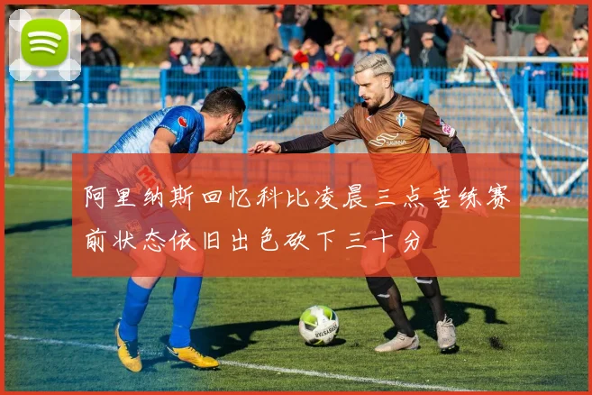 阿里纳斯回忆科比凌晨三点苦练赛前状态依旧出色砍下三十分