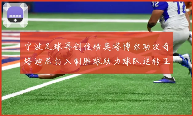 宁波足球再创佳绩奥塔博尔助攻奇塔迪尼打入制胜球助力球队逆转亚泰
