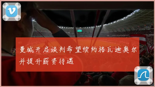 曼城开启谈判希望续约格瓦迪奥尔并提升薪资待遇