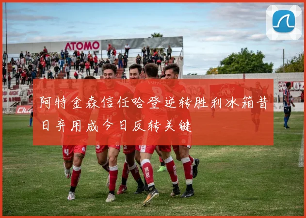 阿特金森信任哈登逆转胜利冰箱昔日弃用成今日反转关键