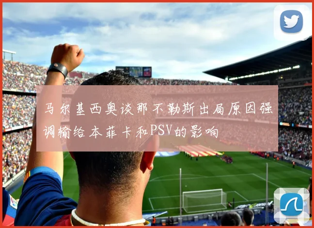 马尔基西奥谈那不勒斯出局原因强调输给本菲卡和PSV的影响
