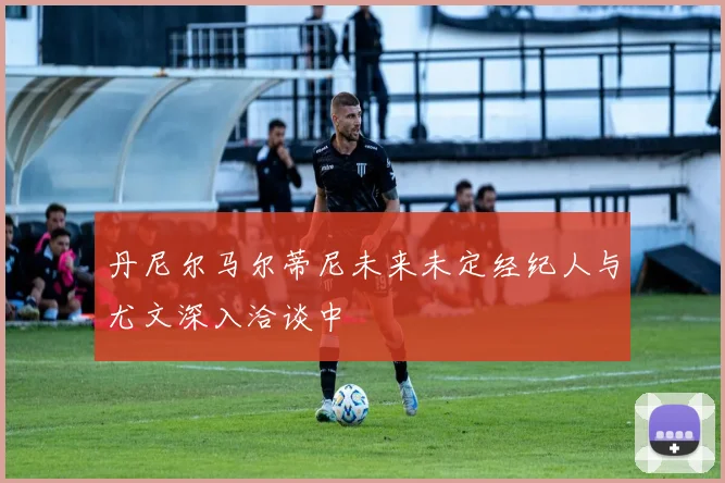 丹尼尔马尔蒂尼未来未定经纪人与尤文深入洽谈中