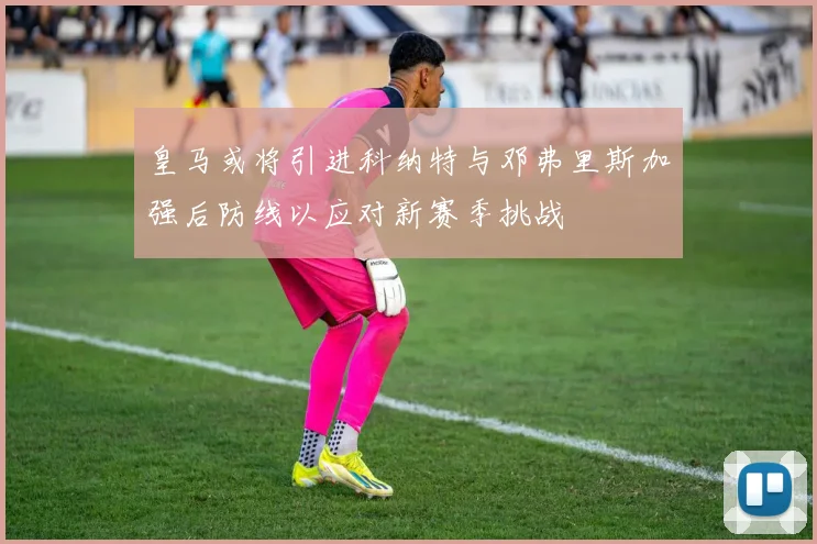 皇马或将引进科纳特与邓弗里斯加强后防线以应对新赛季挑战