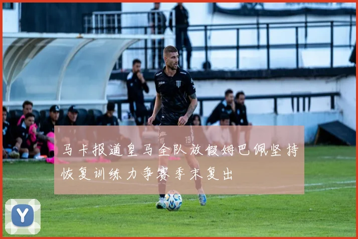 马卡报道皇马全队放假姆巴佩坚持恢复训练力争赛季末复出