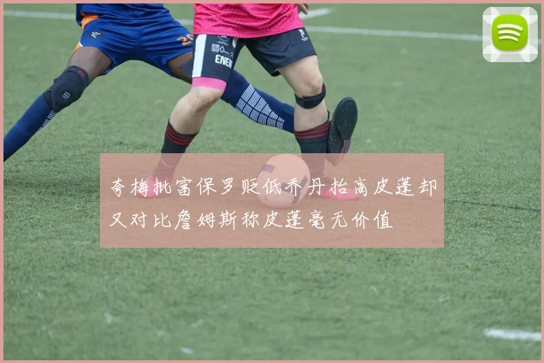 夸梅批富保罗贬低乔丹抬高皮蓬却又对比詹姆斯称皮蓬毫无价值