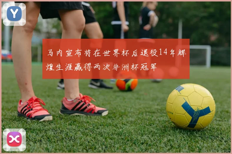 马内宣布将在世界杯后退役14年辉煌生涯赢得两次非洲杯冠军
