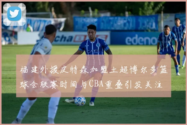 福建外援皮特森加盟土超博尔多篮球会联赛时间与CBA重叠引发关注