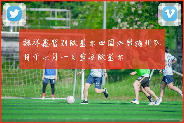 魏祥鑫暂别欧塞尔回国加盟梅州队将于七月一日重返欧塞尔