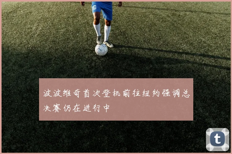 波波维奇首次登机前往纽约强调总决赛仍在进行中