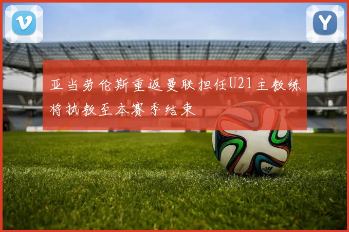 亚当劳伦斯重返曼联担任U21主教练将执教至本赛季结束