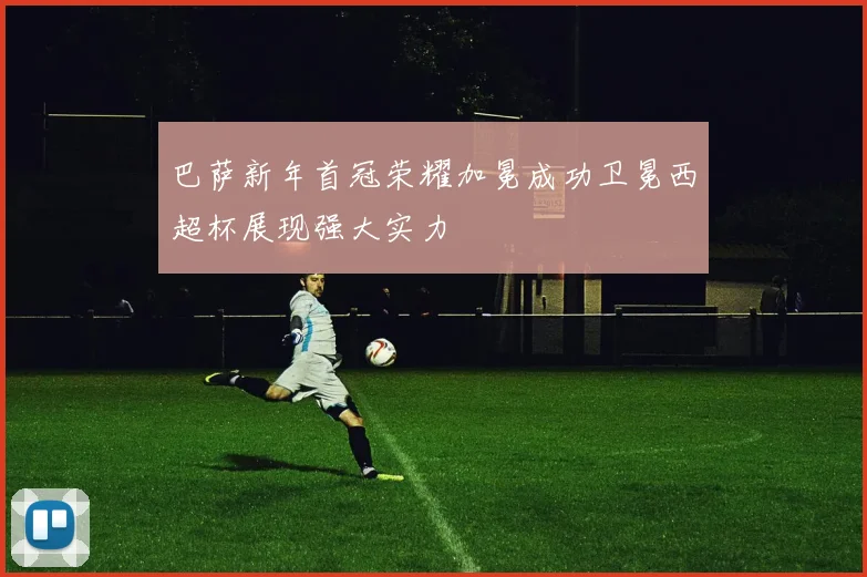 巴萨新年首冠荣耀加冕成功卫冕西超杯展现强大实力