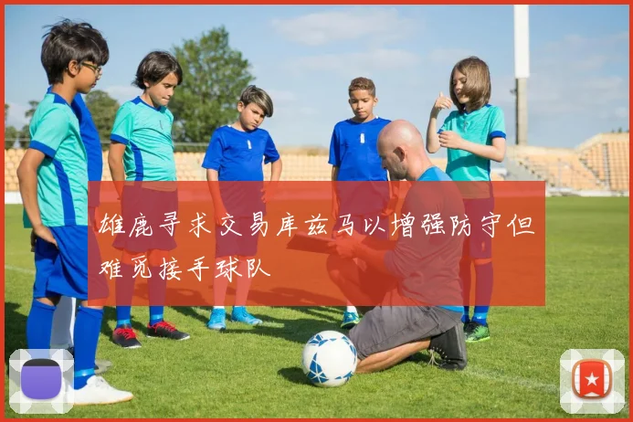 雄鹿寻求交易库兹马以增强防守但难觅接手球队