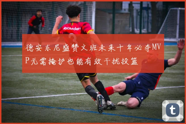 德安东尼盛赞文班未来十年必夺MVP无需掩护也能有效干扰投篮