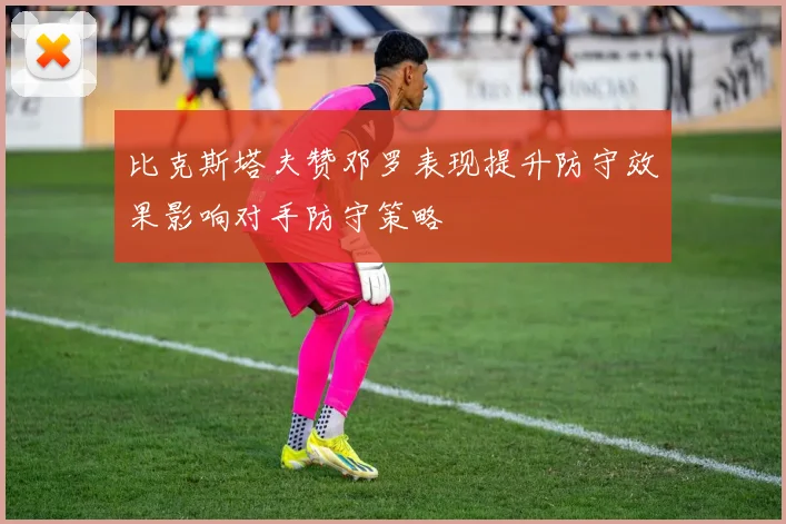 比克斯塔夫赞邓罗表现提升防守效果影响对手防守策略