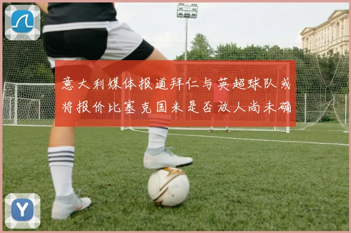 意大利媒体报道拜仁与英超球队或将报价比塞克国米是否放人尚未确定